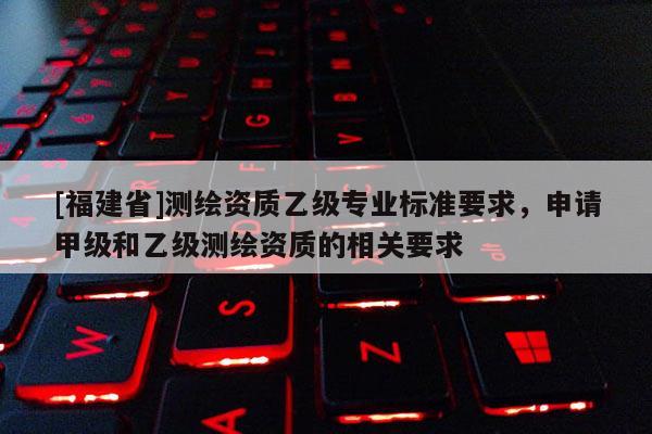 [福建省]測繪資質乙級專業(yè)標準要求，申請甲級和乙級測繪資質的相關要求
