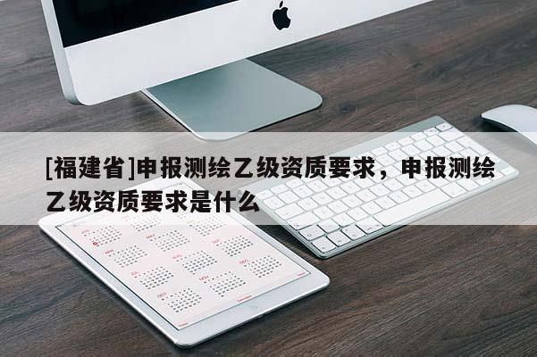 [福建省]申報(bào)測(cè)繪乙級(jí)資質(zhì)要求，申報(bào)測(cè)繪乙級(jí)資質(zhì)要求是什么