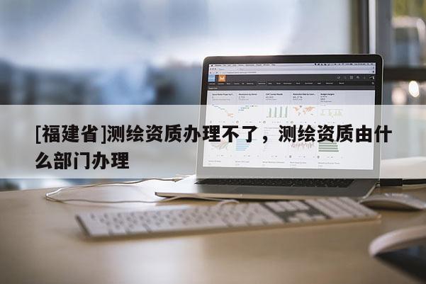 [福建省]測繪資質辦理不了，測繪資質由什么部門辦理