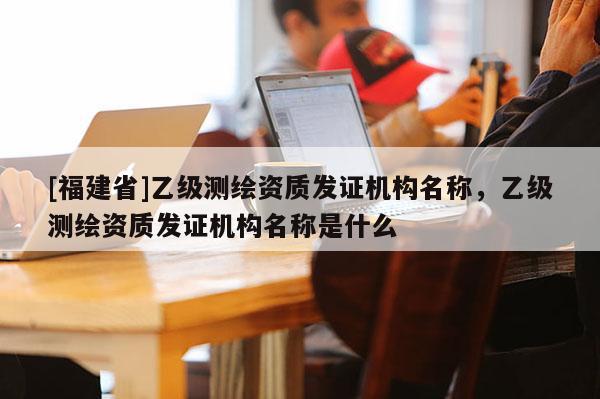 [福建省]乙級(jí)測(cè)繪資質(zhì)發(fā)證機(jī)構(gòu)名稱，乙級(jí)測(cè)繪資質(zhì)發(fā)證機(jī)構(gòu)名稱是什么