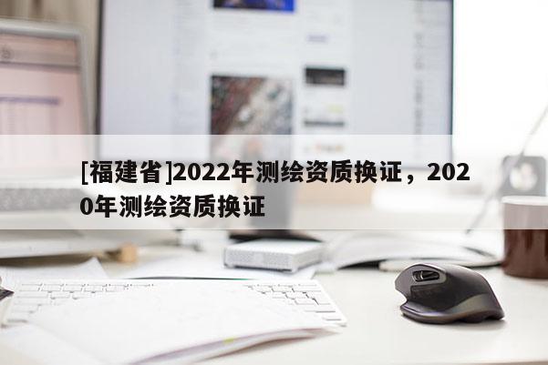 [福建省]2022年測繪資質(zhì)換證，2020年測繪資質(zhì)換證