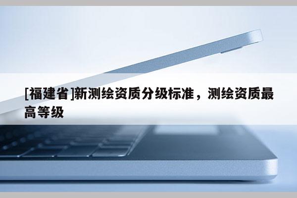 [福建省]新測繪資質(zhì)分級(jí)標(biāo)準(zhǔn)，測繪資質(zhì)最高等級(jí)