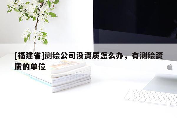 [福建省]測繪公司沒資質(zhì)怎么辦，有測繪資質(zhì)的單位