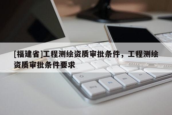 [福建省]工程測繪資質(zhì)審批條件，工程測繪資質(zhì)審批條件要求