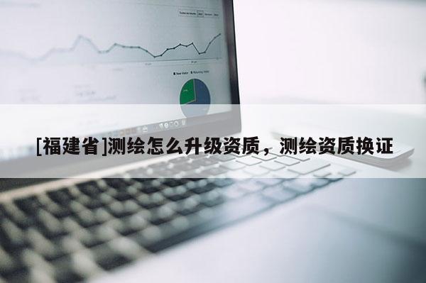 [福建省]測繪怎么升級資質(zhì)，測繪資質(zhì)換證