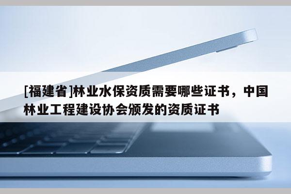 [福建省]林業(yè)水保資質(zhì)需要哪些證書(shū)，中國(guó)林業(yè)工程建設(shè)協(xié)會(huì)頒發(fā)的資質(zhì)證書(shū)