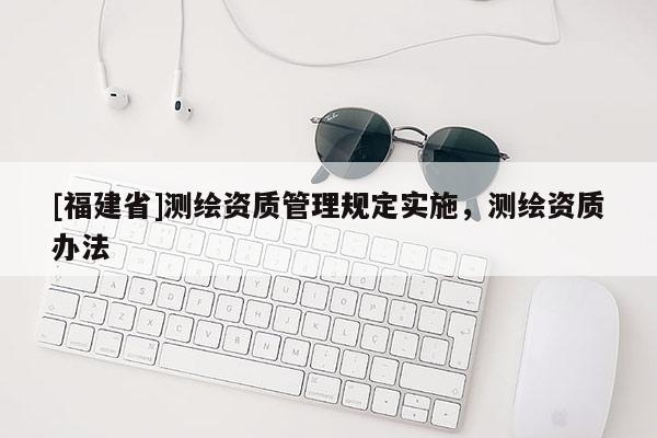 [福建省]測繪資質(zhì)管理規(guī)定實施，測繪資質(zhì)辦法