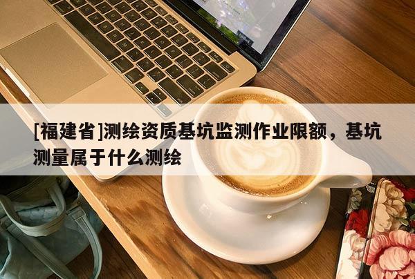 [福建省]測繪資質(zhì)基坑監(jiān)測作業(yè)限額，基坑測量屬于什么測繪