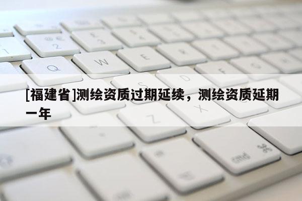 [福建省]測繪資質(zhì)過期延續(xù)，測繪資質(zhì)延期一年