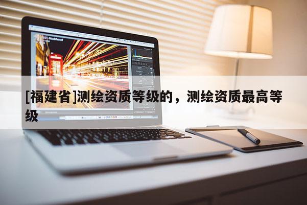 [福建省]測繪資質等級的，測繪資質最高等級