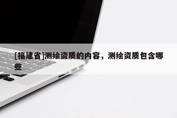 [福建省]測繪資質的內容，測繪資質包含哪些