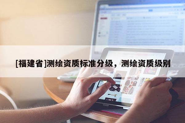 [福建省]測(cè)繪資質(zhì)標(biāo)準(zhǔn)分級(jí)，測(cè)繪資質(zhì)級(jí)別