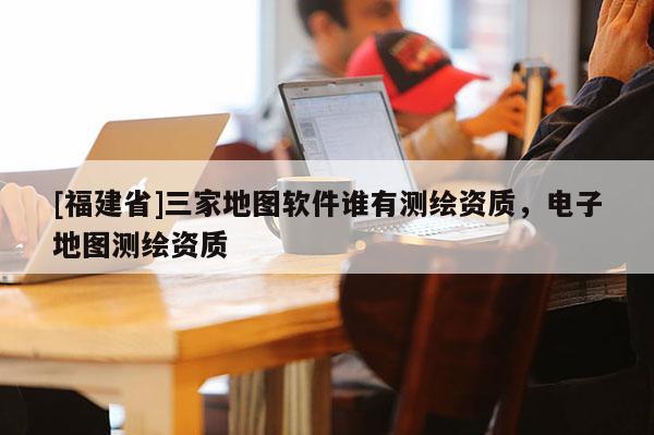 [福建省]三家地圖軟件誰有測繪資質(zhì)，電子地圖測繪資質(zhì)