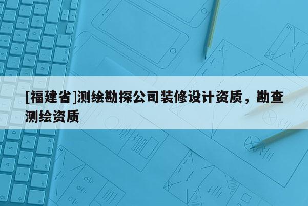 [福建省]測繪勘探公司裝修設(shè)計(jì)資質(zhì)，勘查測繪資質(zhì)