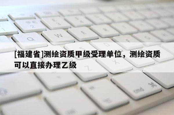 [福建省]測(cè)繪資質(zhì)甲級(jí)受理單位，測(cè)繪資質(zhì)可以直接辦理乙級(jí)