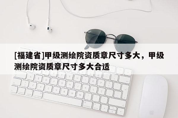 [福建省]甲級測繪院資質(zhì)章尺寸多大，甲級測繪院資質(zhì)章尺寸多大合適