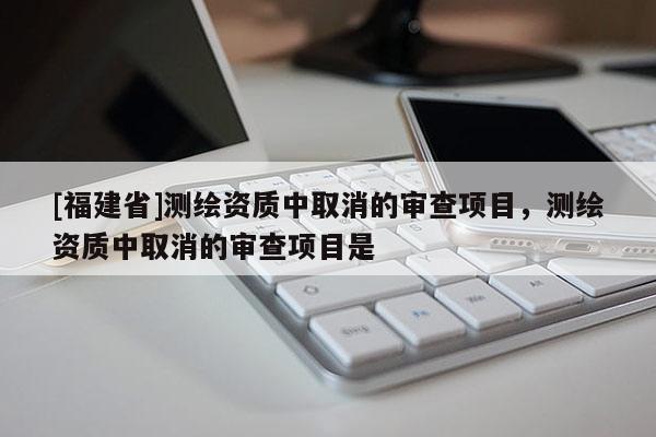 [福建省]測繪資質(zhì)中取消的審查項目，測繪資質(zhì)中取消的審查項目是