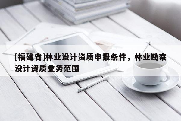[福建省]林業(yè)設(shè)計(jì)資質(zhì)申報(bào)條件，林業(yè)勘察設(shè)計(jì)資質(zhì)業(yè)務(wù)范圍