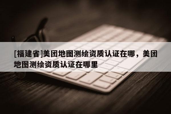 [福建省]美團(tuán)地圖測(cè)繪資質(zhì)認(rèn)證在哪，美團(tuán)地圖測(cè)繪資質(zhì)認(rèn)證在哪里