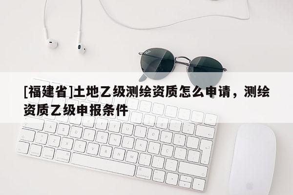 [福建省]土地乙級測繪資質(zhì)怎么申請，測繪資質(zhì)乙級申報條件