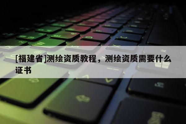 [福建省]測(cè)繪資質(zhì)教程，測(cè)繪資質(zhì)需要什么證書