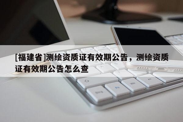 [福建省]測繪資質(zhì)證有效期公告，測繪資質(zhì)證有效期公告怎么查