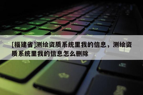 [福建省]測繪資質(zhì)系統(tǒng)里我的信息，測繪資質(zhì)系統(tǒng)里我的信息怎么刪除