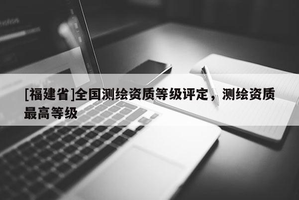 [福建省]全國測繪資質(zhì)等級評定，測繪資質(zhì)最高等級