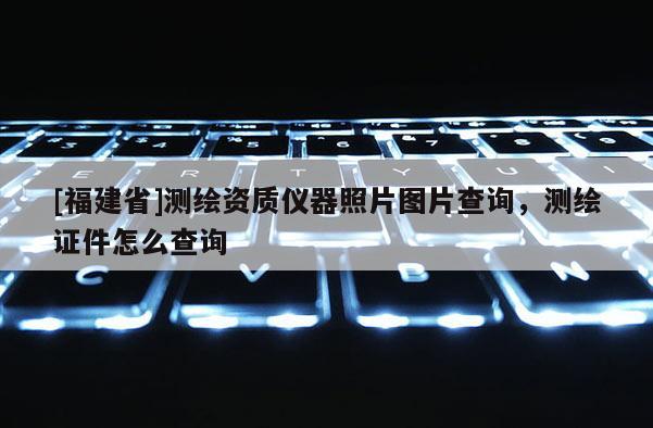 [福建省]測(cè)繪資質(zhì)儀器照片圖片查詢，測(cè)繪證件怎么查詢