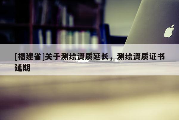 [福建省]關(guān)于測(cè)繪資質(zhì)延長(zhǎng)，測(cè)繪資質(zhì)證書(shū)延期