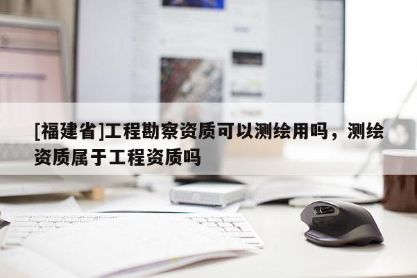 [福建省]工程勘察資質(zhì)可以測(cè)繪用嗎，測(cè)繪資質(zhì)屬于工程資質(zhì)嗎