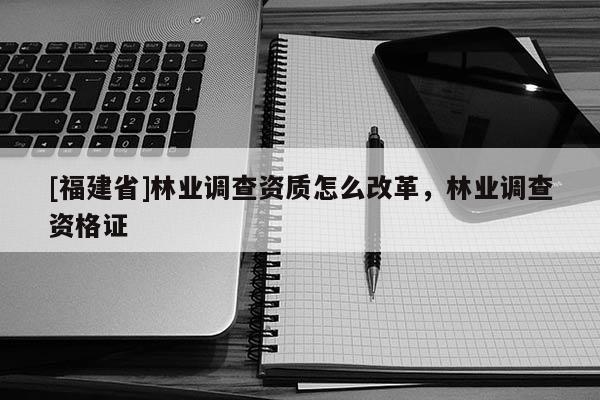 [福建省]林業(yè)調(diào)查資質(zhì)怎么改革，林業(yè)調(diào)查資格證