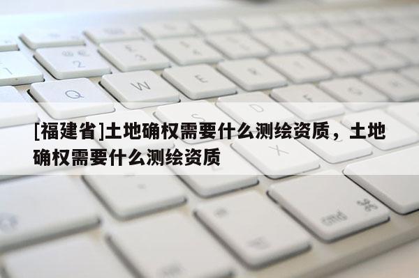 [福建省]土地確權需要什么測繪資質，土地確權需要什么測繪資質