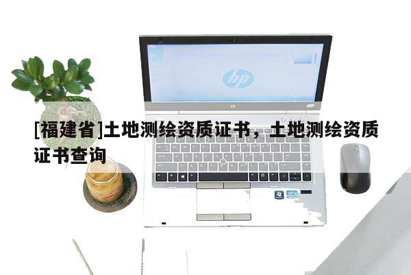 [福建省]土地測(cè)繪資質(zhì)證書，土地測(cè)繪資質(zhì)證書查詢