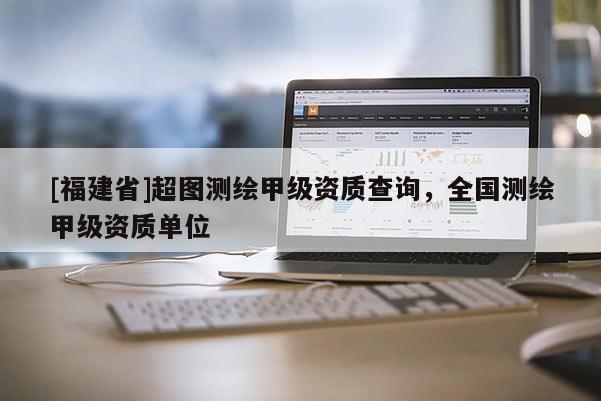 [福建省]超圖測繪甲級資質(zhì)查詢，全國測繪甲級資質(zhì)單位
