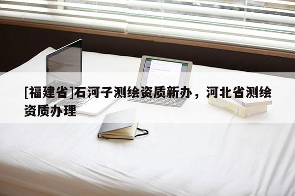 [福建省]石河子測繪資質(zhì)新辦，河北省測繪資質(zhì)辦理