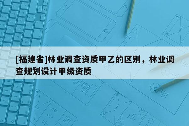 [福建省]林業(yè)調(diào)查資質(zhì)甲乙的區(qū)別，林業(yè)調(diào)查規(guī)劃設(shè)計(jì)甲級(jí)資質(zhì)