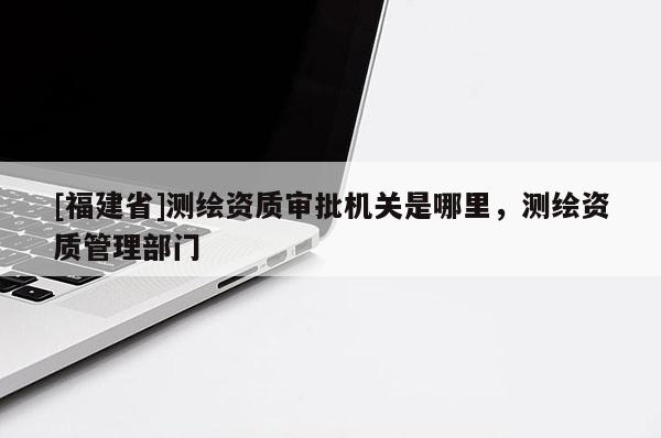 [福建省]測繪資質(zhì)審批機(jī)關(guān)是哪里，測繪資質(zhì)管理部門