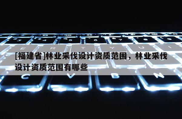 [福建省]林業(yè)采伐設(shè)計(jì)資質(zhì)范圍，林業(yè)采伐設(shè)計(jì)資質(zhì)范圍有哪些
