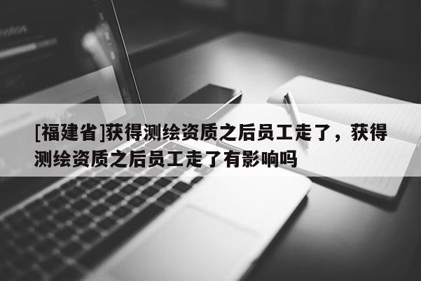 [福建省]獲得測繪資質(zhì)之后員工走了，獲得測繪資質(zhì)之后員工走了有影響嗎