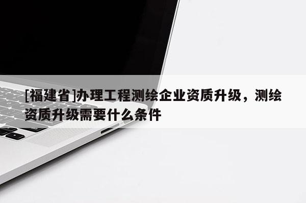 [福建省]辦理工程測繪企業(yè)資質(zhì)升級，測繪資質(zhì)升級需要什么條件