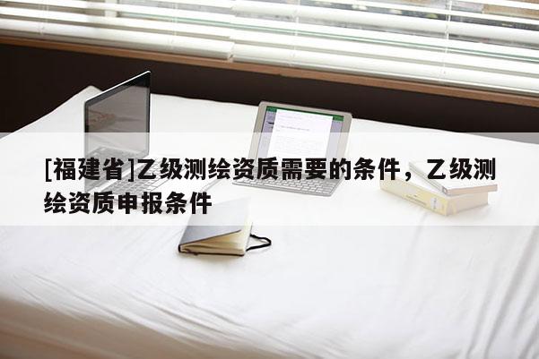 [福建省]乙級測繪資質(zhì)需要的條件，乙級測繪資質(zhì)申報條件