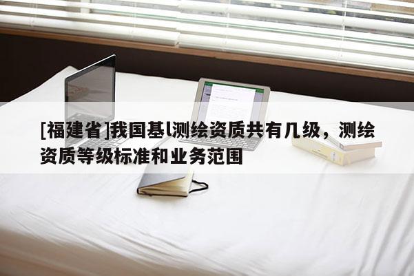 [福建省]我國基l測繪資質(zhì)共有幾級，測繪資質(zhì)等級標(biāo)準(zhǔn)和業(yè)務(wù)范圍