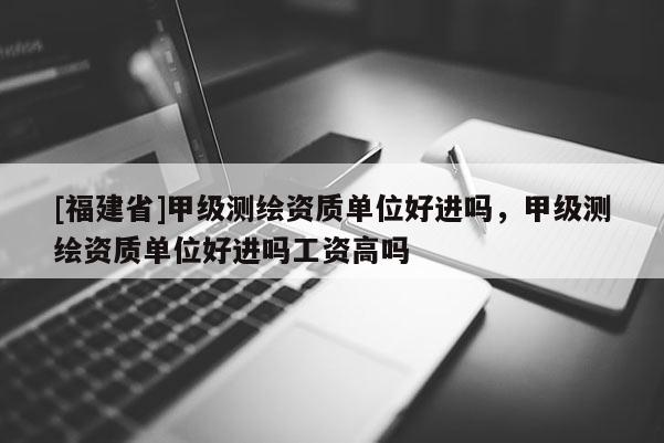 [福建省]甲級測繪資質(zhì)單位好進嗎，甲級測繪資質(zhì)單位好進嗎工資高嗎
