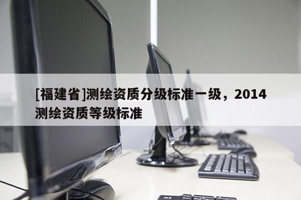 [福建省]測繪資質(zhì)分級(jí)標(biāo)準(zhǔn)一級(jí)，2014測繪資質(zhì)等級(jí)標(biāo)準(zhǔn)