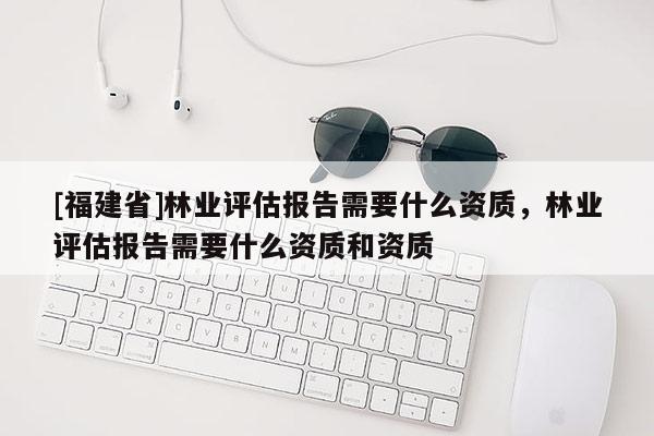 [福建省]林業(yè)評估報告需要什么資質(zhì)，林業(yè)評估報告需要什么資質(zhì)和資質(zhì)