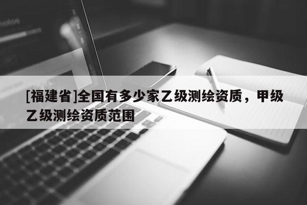 [福建省]全國有多少家乙級測繪資質(zhì)，甲級乙級測繪資質(zhì)范圍