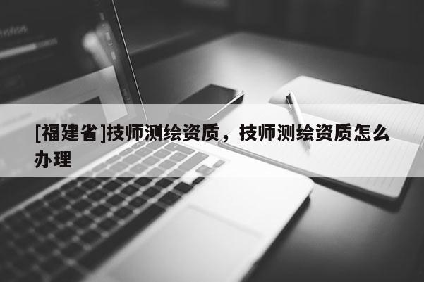 [福建省]技師測繪資質(zhì)，技師測繪資質(zhì)怎么辦理