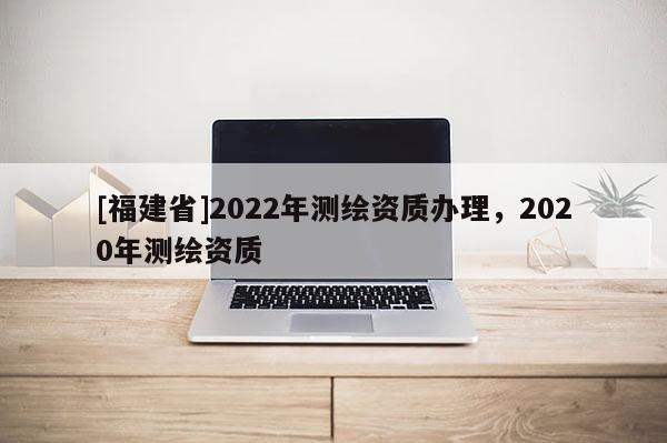 [福建省]2022年測(cè)繪資質(zhì)辦理，2020年測(cè)繪資質(zhì)