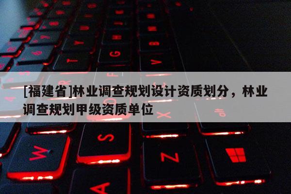 [福建省]林業(yè)調(diào)查規(guī)劃設(shè)計資質(zhì)劃分，林業(yè)調(diào)查規(guī)劃甲級資質(zhì)單位